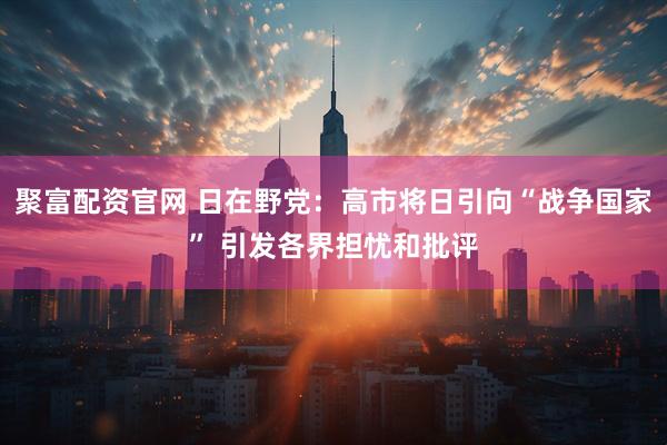 聚富配资官网 日在野党：高市将日引向“战争国家” 引发各界担忧和批评
