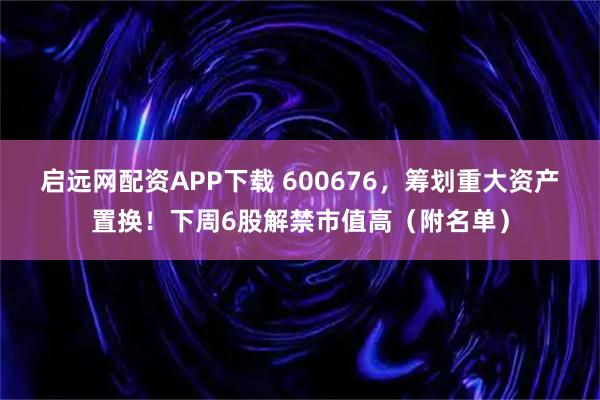 启远网配资APP下载 600676，筹划重大资产置换！下周6股解禁市值高（附名单）