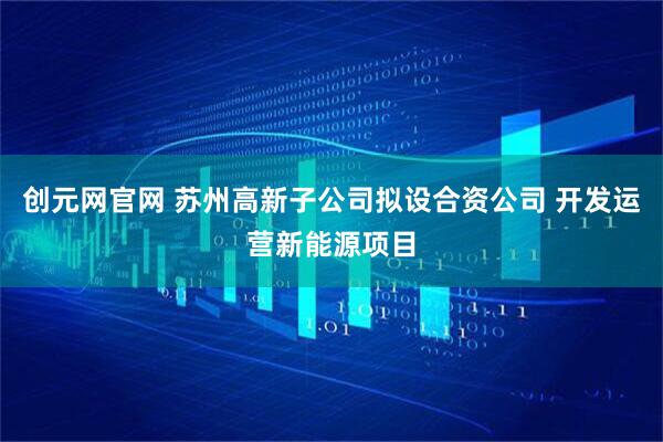 创元网官网 苏州高新子公司拟设合资公司 开发运营新能源项目