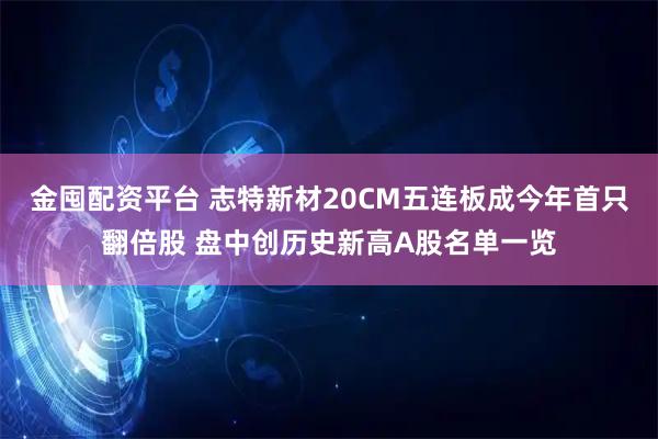 金囤配资平台 志特新材20CM五连板成今年首只翻倍股 盘中创历史新高A股名单一览