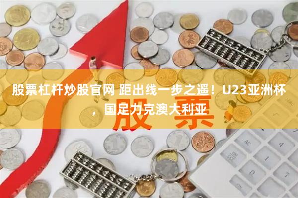 股票杠杆炒股官网 距出线一步之遥！U23亚洲杯，国足力克澳大利亚
