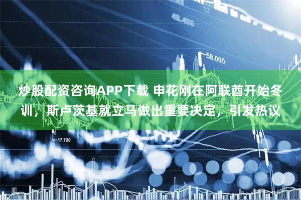 炒股配资咨询APP下载 申花刚在阿联酋开始冬训，斯卢茨基就立马做出重要决定，引发热议
