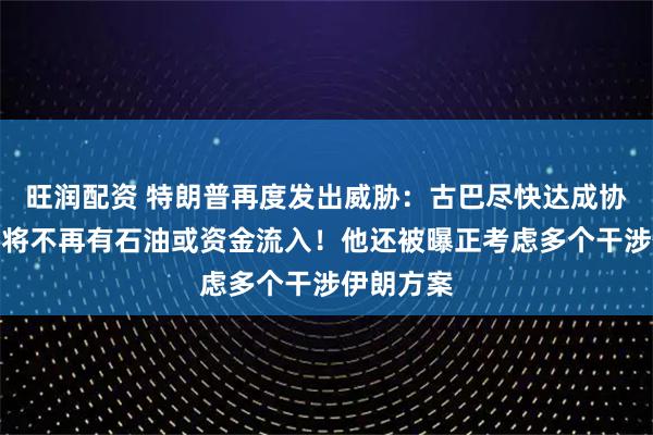 旺润配资 特朗普再度发出威胁：古巴尽快达成协议，否则将不再有石油或资金流入！他还被曝正考虑多个干涉伊朗方案