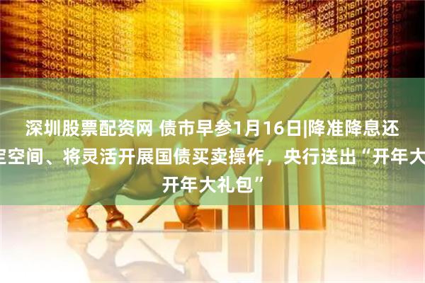 深圳股票配资网 债市早参1月16日|降准降息还有一定空间、将灵活开展国债买卖操作，央行送出“开年大礼包”