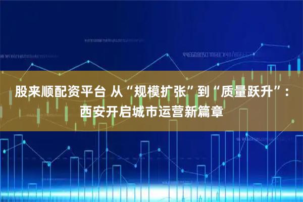 股来顺配资平台 从“规模扩张”到“质量跃升”：西安开启城市运营新篇章