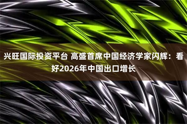 兴旺国际投资平台 高盛首席中国经济学家闪辉：看好2026年中国出口增长