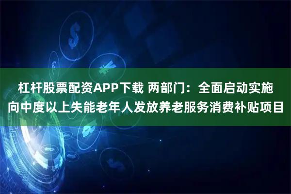 杠杆股票配资APP下载 两部门：全面启动实施向中度以上失能老年人发放养老服务消费补贴项目