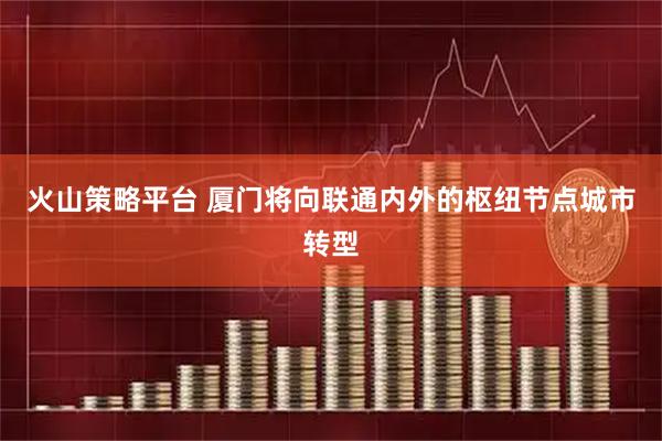 火山策略平台 厦门将向联通内外的枢纽节点城市转型
