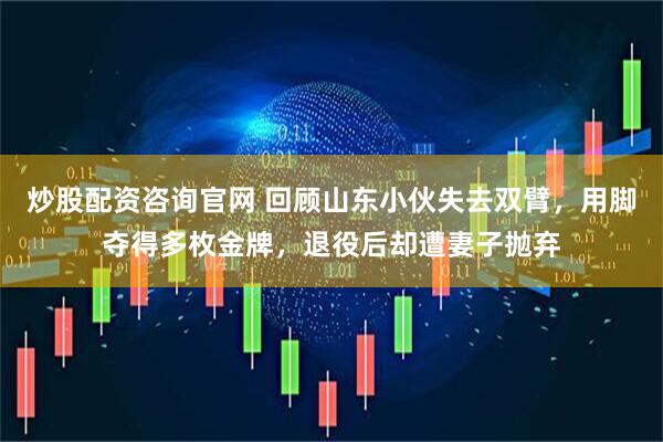 炒股配资咨询官网 回顾山东小伙失去双臂，用脚夺得多枚金牌，退役后却遭妻子抛弃