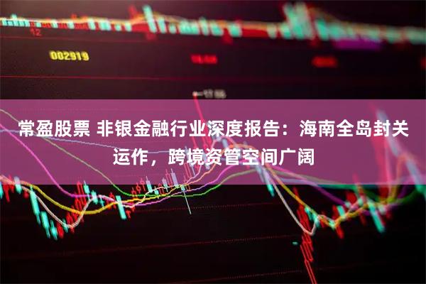 常盈股票 非银金融行业深度报告：海南全岛封关运作，跨境资管空间广阔