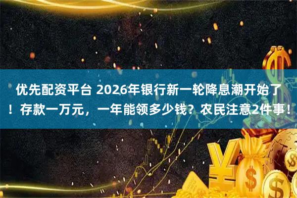 优先配资平台 2026年银行新一轮降息潮开始了！存款一万元，一年能领多少钱？农民注意2件事！