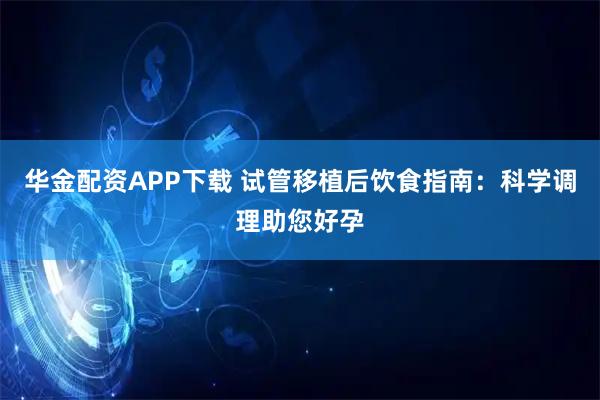 华金配资APP下载 试管移植后饮食指南：科学调理助您好孕