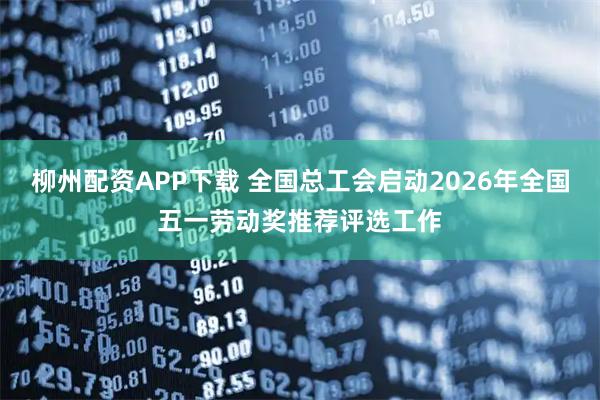 柳州配资APP下载 全国总工会启动2026年全国五一劳动奖推荐评选工作