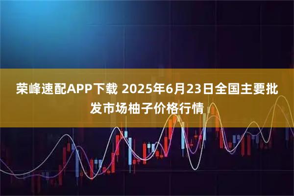 荣峰速配APP下载 2025年6月23日全国主要批发市场柚子价格行情