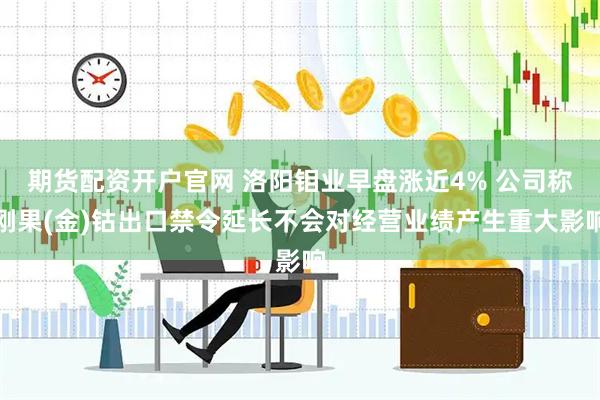 期货配资开户官网 洛阳钼业早盘涨近4% 公司称刚果(金)钴出口禁令延长不会对经营业绩产生重大影响