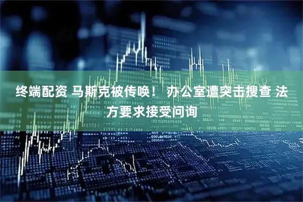 终端配资 马斯克被传唤！ 办公室遭突击搜查 法方要求接受问询