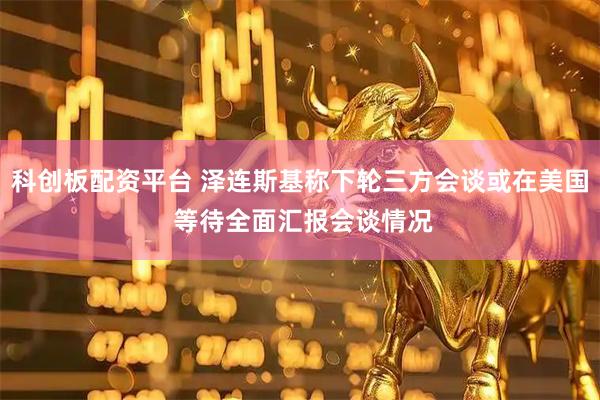 科创板配资平台 泽连斯基称下轮三方会谈或在美国 等待全面汇报会谈情况