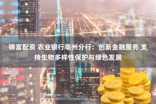 锦富配资 农业银行亳州分行：创新金融服务 支持生物多样性保护与绿色发展