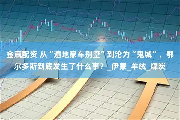 金赢配资 从“遍地豪车别墅”到沦为“鬼城”，鄂尔多斯到底发生了什么事？_伊蒙_羊绒_煤炭