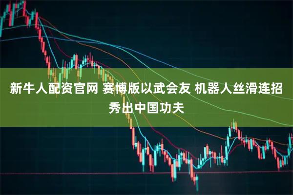 新牛人配资官网 赛博版以武会友 机器人丝滑连招秀出中国功夫