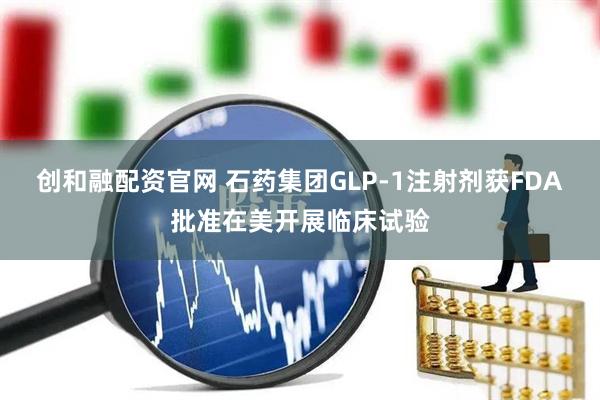 创和融配资官网 石药集团GLP-1注射剂获FDA批准在美开展临床试验