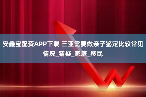 安鑫宝配资APP下载 三亚需要做亲子鉴定比较常见情况_猜疑_家庭_移民