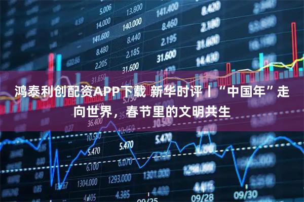 鸿泰利创配资APP下载 新华时评丨“中国年”走向世界，春节里的文明共生