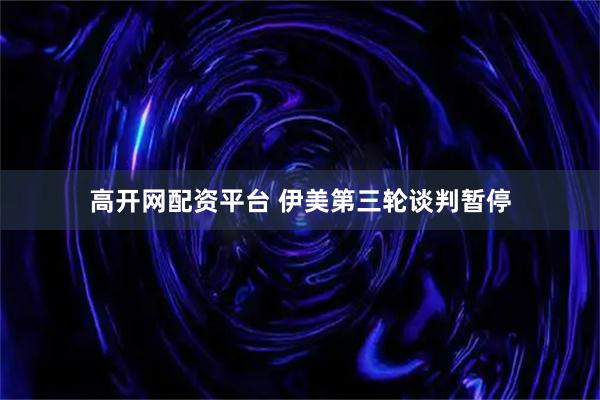 高开网配资平台 伊美第三轮谈判暂停