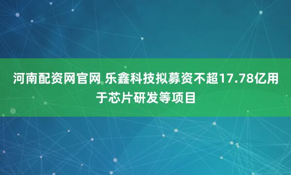 河南配资网官网 乐鑫科技拟募资不超17.78亿用于芯片研发等项目
