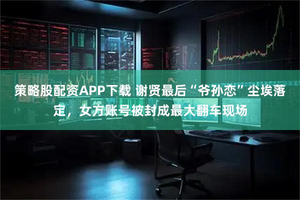 策略股配资APP下载 谢贤最后“爷孙恋”尘埃落定，女方账号被封成最大翻车现场