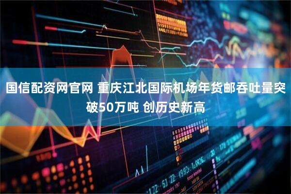 国信配资网官网 重庆江北国际机场年货邮吞吐量突破50万吨 创历史新高