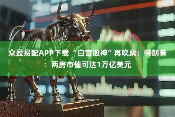 众盈易配APP下载 “白宫股神”再吹票：特朗普：两房市值可达1万亿美元